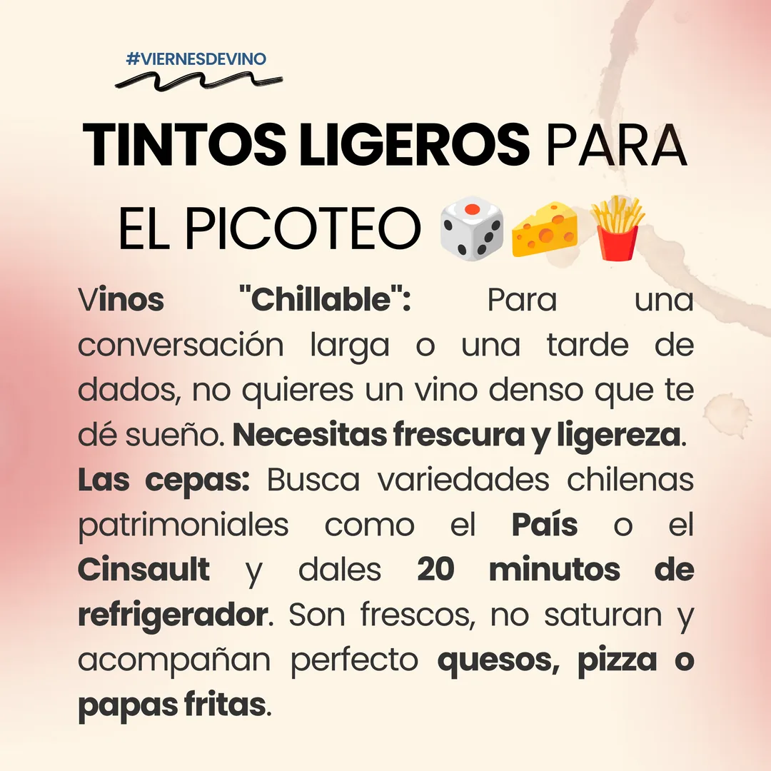Tintos ligeros para el picoteo. Vinos chillables: para una conversación larga o una tarde de dados no quieres un vino denso que te dé sueño; necesitas frescura y ligereza. Las cepas: busca variedades chilenas patrimoniales como el País o el Cinsault y dales 20 minutos de refrigerador. Son frescos, no saturan y acompañan perfecto quesos, pizza o papas fritas.